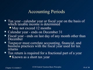Accounting Periods
   Tax year - calendar year or fiscal year on the basis of
    which taxable income is determined
      May not exceed 12 months
   Calendar year - ends on December 31
   Fiscal year - ends on last day of any month other than
    December
   Taxpayer must correlate accounting, financial, and
    business practices with the fiscal year used for tax
    returns
   Tax return is required for a fractional part of a year
      Known as a short tax year



Chapter 13, Exhibit 3     CCH Federal Taxation Basic Principles   10 of 88
 
