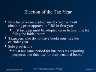 Election of the Tax Year
   New taxpayer may adopt any tax year without
    obtaining prior approval of IRS in first year.
      First tax year must be adopted on or before time for
       filing the initial return
   Taxpayers who do not have books must use the
    calendar year
   Sole proprietors
      Must use same period for business tax reporting
       purposes that they use for their personal books


Chapter 13, Exhibit 4       CCH Federal Taxation Basic Principles   11 of 88
 