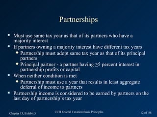 Partnerships
   Must use same tax year as that of its partners who have a
    majority interest
   If partners owning a majority interest have different tax years
      Partnership must adopt same tax year as that of its principal
        partners
      Principal partner - a partner having ≥5 percent interest in
        partnership profits or capital
   When neither condition is met
      Partnership must use a year that results in least aggregate
        deferral of income to partners
   Partnership income is considered to be earned by partners on the
    last day of partnership’s tax year

Chapter 13, Exhibit 5   CCH Federal Taxation Basic Principles   12 of 88
 