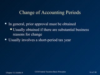 Change of Accounting Periods

   In general, prior approval must be obtained
      Usually obtained if there are substantial business

       reasons for change
   Usually involves a short-period tax year




Chapter 13, Exhibit 8   CCH Federal Taxation Basic Principles   16 of 88
 