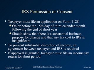 IRS Permission or Consent
   Taxpayer must file an application on Form 1128
      On or before the 15th day of third calendar month
       following the end of short year
      Should show that there is a substantial business
       purpose for change and that any tax cost to IRS is
       insignificant
   To prevent substantial distortion of income, an
    agreement between taxpayer and IRS is required
   If approval is granted, taxpayer must file an income tax
    return for short period

Chapter 13, Exhibit 9        CCH Federal Taxation Basic Principles   17 of 88
 