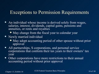 Exceptions to Permission Requirements
   An individual whose income is derived solely from wages,
    salaries, interest, dividends, capital gains, pensions and
    annuities, or rents and royalties
      May change from the fiscal year to calendar year
   Newly married individual
      May adopt accounting period of other spouse without prior
       approval
   All partnerships, S corporations, and personal service
    corporations that conform their tax years to their owners’ tax
    year
   Other corporations have more restrictions to their annual
    accounting period without prior approval


Chapter 13, Exhibit 10   CCH Federal Taxation Basic Principles   18 of 88
 