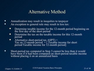 Alternative Method
      Annualization may result in inequities to taxpayer
      An exception to general rule may result in less tax:
           Determine taxable income for the 12-month period beginning on
            the first day of the short period
           Determine the tax on the taxable income for this 12-month
            period
           Alternative short-period tax ASPT) =
            Tax on 12-month period × [ Taxable income for short
            period/Taxable income for 12-month period]
      Short-period tax computed in Step 3 cannot be less than it would
       have been if it had been computed on short-period taxable income
       without placing it on an annualized basis



Chapter 13, Exhibit 13     CCH Federal Taxation Basic Principles    21 of 88
 