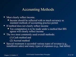 Accounting Methods
   Must clearly reflect income.
      Income should be reflected with as much accuracy as
        standard methods of accounting practice permit
   If method does not clearly reflect income
      Tax computation is to be made under a method that IRS
        agrees will clearly reflect income
   The two most commonly used overall methods:
        (1) Cash method and
        (2) Accrual method
   Special treatment is accorded various types of revenue (e.g.,
    installment sales) and many types of expenses (e.g., bad debts)


Chapter 13, Exhibit 15     CCH Federal Taxation Basic Principles   23 of 88
 