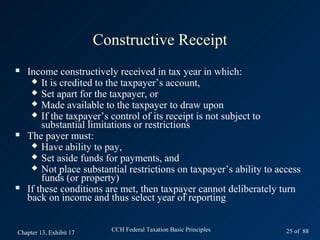 Constructive Receipt
   Income constructively received in tax year in which:
      It is credited to the taxpayer’s account,
      Set apart for the taxpayer, or
      Made available to the taxpayer to draw upon
      If the taxpayer’s control of its receipt is not subject to
        substantial limitations or restrictions
   The payer must:
      Have ability to pay,
      Set aside funds for payments, and
      Not place substantial restrictions on taxpayer’s ability to access
        funds (or property)
   If these conditions are met, then taxpayer cannot deliberately turn
    back on income and thus select year of reporting


Chapter 13, Exhibit 17     CCH Federal Taxation Basic Principles     25 of 88
 