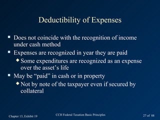 Deductibility of Expenses
   Does not coincide with the recognition of income
    under cash method
   Expenses are recognized in year they are paid
      Some expenditures are recognized as an expense
       over the asset’s life
   May be “paid” in cash or in property
      Not by note of the taxpayer even if secured by
       collateral


Chapter 13, Exhibit 19        CCH Federal Taxation Basic Principles   27 of 88
 