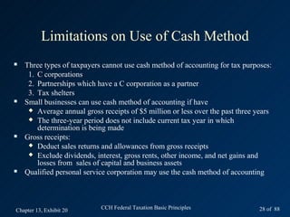 Limitations on Use of Cash Method
   Three types of taxpayers cannot use cash method of accounting for tax purposes:
     1. C corporations
     2. Partnerships which have a C corporation as a partner
     3. Tax shelters
   Small businesses can use cash method of accounting if have
      Average annual gross receipts of $5 million or less over the past three years
      The three-year period does not include current tax year in which
        determination is being made
   Gross receipts:
      Deduct sales returns and allowances from gross receipts
      Exclude dividends, interest, gross rents, other income, and net gains and
        losses from sales of capital and business assets
   Qualified personal service corporation may use the cash method of accounting



Chapter 13, Exhibit 20      CCH Federal Taxation Basic Principles               28 of 88
 