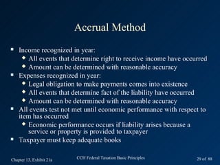 Accrual Method
   Income recognized in year:
      All events that determine right to receive income have occurred
      Amount can be determined with reasonable accuracy
   Expenses recognized in year:
      Legal obligation to make payments comes into existence
      All events that determine fact of the liability have occurred
      Amount can be determined with reasonable accuracy
   All events test not met until economic performance with respect to
    item has occurred
      Economic performance occurs if liability arises because a
       service or property is provided to taxpayer
   Taxpayer must keep adequate books

Chapter 13, Exhibit 21a   CCH Federal Taxation Basic Principles   29 of 88
 