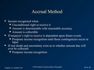 Accrual Method
   Income recognized when:
      Unconditional right to receive it
      Amount is determinable with reasonable accuracy
      Amount is collectible
   If taxpayer’s right to receive is dependent upon future events
      Postpone income recognition until those contingencies occur or
        lapse
   If real doubt and uncertainty exist as to whether amount due will
    ever be collected
      Postpone income recognition




Chapter 13, Exhibit 21b   CCH Federal Taxation Basic Principles   30 of 88
 
