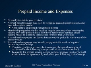 Prepaid Income and Expenses
   Generally taxable in year received
   Accrual-basis taxpayers may elect to recognize prepaid subscription income
    over subscription period
      Applicable to all prepaid subscription income
   Membership organization that receives prepaid dues may elect to recognize
    income over time period it has a liability to render these services unless
    income relates to a liability that extends for more than 36 months
   Accrual-basis taxpayers can deduct interest only in period in which use of the
    money occurs
   Accrual-basis taxpayers may include prepayment for services in gross
    income in year of receipt
      If certain conditions are met, the income may be spread over year of
        receipt and/or the following year (prepaid service income method)
      To qualify for prepaid service income method, taxpayer must perform all
        services under an agreement by end of tax year following year of receipt



Chapter 13, Exhibit 23     CCH Federal Taxation Basic Principles             33 of 88
 