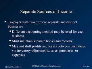 Separate Sources of Income

   Taxpayer with two or more separate and distinct
    businesses
      Different accounting method may be used for each

       business
      Must maintain separate books and records

      May not shift profits and losses between businesses

       via inventory adjustments, sales, purchases, or
       expenses


Chapter 13, Exhibit 24   CCH Federal Taxation Basic Principles   34 of 88
 
