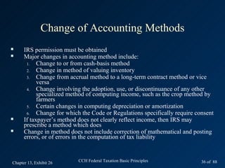 Change of Accounting Methods
     IRS permission must be obtained
     Major changes in accounting method include:
       1.   Change to or from cash-basis method
       2.   Change in method of valuing inventory
       3.   Change from accrual method to a long-term contract method or vice
            versa
       4.   Change involving the adoption, use, or discontinuance of any other
            specialized method of computing income, such as the crop method by
            farmers
       5.   Certain changes in computing depreciation or amortization
       6.   Change for which the Code or Regulations specifically require consent
     If taxpayer’s method does not clearly reflect income, then IRS may
      prescribe a method which does
     Change in method does not include correction of mathematical and posting
      errors, or of errors in the computation of tax liability



Chapter 13, Exhibit 26     CCH Federal Taxation Basic Principles            36 of 88
 