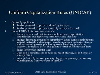 Uniform Capitalization Rules (UNICAP)
      Generally applies to:
         Real or personal property produced by taxpayer
         Real or personal property acquired by taxpayer for resale
      Under UNICAP, indirect costs include:
        1. Factory repairs and maintenance; utilities; rent; depreciation,
           amortization, and depletion; small tools; and insurance
        2. Indirect labor and production supervisory labor; administrative costs;
           indirect materials and supplies; rework, scrap, and spoilage; storage
           and warehousing costs; purchasing costs; handling, processing,
           assembly, repacking costs; and quality control and inspection costs
        3. Taxes (other than income taxes)
        4. Deductible contributions to pension, profit-sharing, stock bonus, or
           annuity plans
        5. Interest, but only for real property, long-lived property, or property
           requiring more than two years to produce



Chapter 13, Exhibit 32      CCH Federal Taxation Basic Principles            42 of 88
 
