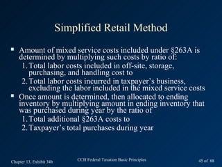 Simplified Retail Method
   Amount of mixed service costs included under §263A is
    determined by multiplying such costs by ratio of:
     1. Total labor costs included in off-site, storage,
        purchasing, and handling cost to
     2. Total labor costs incurred in taxpayer’s business,
        excluding the labor included in the mixed service costs
   Once amount is determined, then allocated to ending
    inventory by multiplying amount in ending inventory that
    was purchased during year by the ratio of
     1. Total additional §263A costs to
     2. Taxpayer’s total purchases during year



Chapter 13, Exhibit 34b       CCH Federal Taxation Basic Principles   45 of 88
 