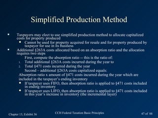 Simplified Production Method
     Taxpayers may elect to use simplified production method to allocate capitalized
      costs for property produced
        Cannot be used for property acquired for resale and for property produced by
           taxpayer for use in its business
     Additional §263A costs allocated based on an absorption ratio and the allocation
      requires two steps
           First, compute the absorption ratio -- this is the ratio of:
       1.  Total additional §263A costs incurred during the year to
       2.  Total §471 costs incurred during the year
           Second – additional §263A costs capitalized equals:
       Absorption ratio x amount of §471 costs incurred during the year which are
       included in the taxpayer’s ending inventory
        If taxpayer uses FIFO, then absorption ratio is applied to §471 costs included
           in ending inventory
        If taxpayer uses LIFO, then absorption ratio is applied to §471 costs included
           in this year’s increase in inventory (the incremental layer)




Chapter 13, Exhibit 36       CCH Federal Taxation Basic Principles                 47 of 88
 