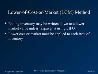 Lower-of-Cost-or-Market (LCM) Method

   Ending inventory may be written down to a lower
    market value unless taxpayer is using LIFO
   Lower cost or market must be applied to each item of
    inventory




Chapter 13, Exhibit 37   CCH Federal Taxation Basic Principles   48 of 88
 