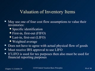 Valuation of Inventory Items
   May use one of four cost flow assumptions to value their
    inventories:
      Specific identification
      First-in, first-out (FIFO)
      Last-in, first-out (LIFO)
      Weighted average
   Does not have to agree with actual physical flow of goods
   Must receive IRS approval to use LIFO
   If LIFO is used for tax purposes then also must be used for
    financial reporting purposes


Chapter 13, Exhibit 39   CCH Federal Taxation Basic Principles   50 of 88
 