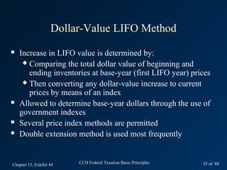 Dollar-Value LIFO Method
   Increase in LIFO value is determined by:
      Comparing the total dollar value of beginning and
       ending inventories at base-year (first LIFO year) prices
      Then converting any dollar-value increase to current
       prices by means of an index
   Allowed to determine base-year dollars through the use of
    government indexes
   Several price index methods are permitted
   Double extension method is used most frequently


Chapter 13, Exhibit 44   CCH Federal Taxation Basic Principles   55 of 88
 