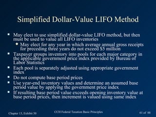 Simplified Dollar-Value LIFO Method
   May elect to use simplified dollar-value LIFO method, but then
    must be used to value all LIFO inventories
      May elect for any year in which average annual gross receipts
        for preceding three years do not exceed $5 million
   Taxpayer groups inventory into pools for each major category in
    the applicable government price index provided by Bureau of
    Labor Statistics
   Each pool is separately adjusted using appropriate government
    index
   Do not compute base period prices
   Use year-end inventory values and determine an assumed base
    period value by applying the government price index
   If resulting base period value exceeds opening inventory value at
    base period prices, then increment is valued using same index


Chapter 13, Exhibit 50   CCH Federal Taxation Basic Principles     61 of 88
 