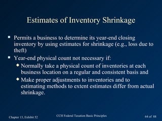 Estimates of Inventory Shrinkage
   Permits a business to determine its year-end closing
    inventory by using estimates for shrinkage (e.g., loss due to
    theft)
   Year-end physical count not necessary if:
      Normally take a physical count of inventories at each
       business location on a regular and consistent basis and
      Make proper adjustments to inventories and to
       estimating methods to extent estimates differ from actual
       shrinkage.



Chapter 13, Exhibit 52   CCH Federal Taxation Basic Principles   64 of 88
 