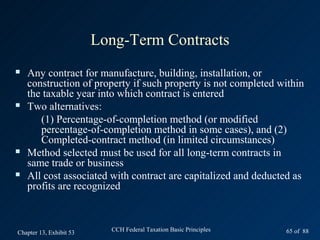 Long-Term Contracts
   Any contract for manufacture, building, installation, or
    construction of property if such property is not completed within
    the taxable year into which contract is entered
   Two alternatives:
       (1) Percentage-of-completion method (or modified
       percentage-of-completion method in some cases), and (2)
       Completed-contract method (in limited circumstances)
   Method selected must be used for all long-term contracts in
    same trade or business
   All cost associated with contract are capitalized and deducted as
    profits are recognized



Chapter 13, Exhibit 53     CCH Federal Taxation Basic Principles   65 of 88
 