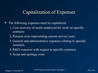 Capitalization of Expenses
   The following expenses must be capitalized:
     1. Cost recovery of assets employed for work on specific
        contracts
     2. Pension costs representing current service costs
     3. General and administrative expenses relating to specific
        contracts
     4. R&D expenses with respect to specific contracts
     5. Scrap and spoilage costs



Chapter 13, Exhibit 54    CCH Federal Taxation Basic Principles    66 of 88
 