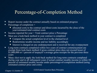 Percentage-of-Completion Method
   Report income under the contract annually based on estimated progress
   Percentage of completion =
      allocated costs to the contract and direct costs incurred by the close of the
        year/estimated total contract costs
   Income reported for year = Total contract price x Percentage
   Must use a look-back method in year contract is completed
      Compare the actual completion level to the claimed level
      Redetermine taxable income and tax liability accordingly
      Interest is charged on any underpayment and is received for any overpayment
   Long-term contracts completed within two years of contract commencement are
    exempt from look-back method if gross contract price does not exceed lesser of
    $1,000,000 or 1 percent of taxpayer’s average gross receipts for the previous three
    years
   Many elect not to apply the look-back method for long-term contracts completed
    during year and in all subsequent years if actual contract taxable income is within 10
    percent of estimated taxable income under percentage-of-completion method (using
    estimated contract price and costs)

Chapter 13, Exhibit 55        CCH Federal Taxation Basic Principles                  67 of 88
 
