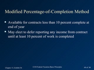 Modified Percentage-of-Completion Method

   Available for contracts less than 10 percent complete at
    end of year
   May elect to defer reporting any income from contract
    until at least 10 percent of work is completed




Chapter 13, Exhibit 56   CCH Federal Taxation Basic Principles   68 of 88
 