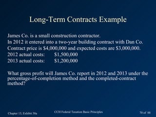 Long-Term Contracts Example
James Co. is a small construction contractor.
In 2012 it entered into a two-year building contract with Dan Co.
Contract price is $4,000,000 and expected costs are $3,000,000.
2012 actual costs:     $1,500,000
2013 actual costs:     $1,200,000

What gross profit will James Co. report in 2012 and 2013 under the
percentage-of-completion method and the completed-contract
method?




Chapter 13, Exhibit 58a   CCH Federal Taxation Basic Principles   70 of 88
 