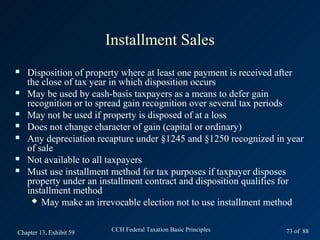 Installment Sales
   Disposition of property where at least one payment is received after
    the close of tax year in which disposition occurs
   May be used by cash-basis taxpayers as a means to defer gain
    recognition or to spread gain recognition over several tax periods
   May not be used if property is disposed of at a loss
   Does not change character of gain (capital or ordinary)
   Any depreciation recapture under §1245 and §1250 recognized in year
    of sale
   Not available to all taxpayers
   Must use installment method for tax purposes if taxpayer disposes
    property under an installment contract and disposition qualifies for
    installment method
      May make an irrevocable election not to use installment method



Chapter 13, Exhibit 59   CCH Federal Taxation Basic Principles     73 of 88
 