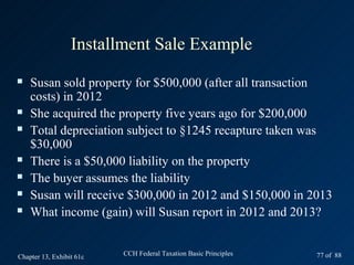 Installment Sale Example
   Susan sold property for $500,000 (after all transaction
    costs) in 2012
   She acquired the property five years ago for $200,000
   Total depreciation subject to §1245 recapture taken was
    $30,000
   There is a $50,000 liability on the property
   The buyer assumes the liability
   Susan will receive $300,000 in 2012 and $150,000 in 2013
   What income (gain) will Susan report in 2012 and 2013?


Chapter 13, Exhibit 61c   CCH Federal Taxation Basic Principles   77 of 88
 
