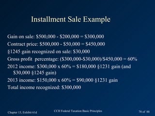 Installment Sale Example

Gain on sale: $500,000 - $200,000 = $300,000
Contract price: $500,000 - $50,000 = $450,000
§1245 gain recognized on sale: $30,000
Gross profit percentage: ($300,000-$30,000)/$450,000 = 60%
2012 income: $300,000 x 60% = $180,000 §1231 gain (and
  $30,000 §1245 gain)
2013 income: $150,000 x 60% = $90,000 §1231 gain
Total income recognized: $300,000



Chapter 13, Exhibit 61d   CCH Federal Taxation Basic Principles   78 of 88
 