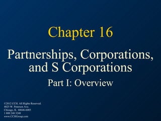 Chapter 16
  Partnerships, Corporations,
      and S Corporations
                                  Part I: Overview
©2012 CCH. All Rights Reserved.
4025 W. Peterson Ave.
Chicago, IL 60646-6085
1 800 248 3248
www.CCHGroup.com
 
