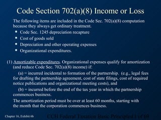 Code Section 702(a)(8) Income or Loss
      The following items are included in the Code Sec. 702(a)(8) computation
      because they always get ordinary treatment.
        Code Sec. 1245 depreciation recapture

        Cost of goods sold

        Depreciation and other operating expenses

        Organizational expenditures.



 (1) Amortizable expenditures. Organizational expenses qualify for amortization
     (and reduce Code Sec. 702(a)(8) income) if:
        (a) = incurred incidental to formation of the partnership. (e.g., legal fees
     for drafting the partnership agreement, cost of state filings, cost of required
     notice publications and organizational meeting costs), and
        (b) = incurred before the end of the tax year in which the partnership
     commences business.
     The amortization period must be over at least 60 months, starting with
     the month that the corporation commences business.

Chapter 16, Exhibit 6b   CCH Federal Taxation Basic Principles11 of 69
 