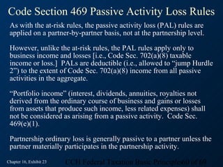 Code Section 469 Passive Activity Loss Rules
 As with the at-risk rules, the passive activity loss (PAL) rules are
 applied on a partner-by-partner basis, not at the partnership level.

 However, unlike the at-risk rules, the PAL rules apply only to
 business income and losses [i.e., Code Sec. 702(a)(8) taxable
 income or loss.] PALs are deductible (i.e., allowed to “jump Hurdle
 2”) to the extent of Code Sec. 702(a)(8) income from all passive
 activities in the aggregate.

 “Portfolio income” (interest, dividends, annuities, royalties not
 derived from the ordinary course of business and gains or losses
 from assets that produce such income, less related expenses) shall
 not be considered as arising from a passive activity. Code Sec.
 469(e)(1).

 Partnership ordinary loss is generally passive to a partner unless the
 partner materially participates in the partnership activity.
Chapter 16, Exhibit 23   CCH Federal Taxation Basic Principles60 of 69
 