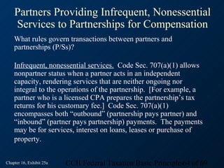 Partners Providing Infrequent, Nonessential
    Services to Partnerships for Compensation
    What rules govern transactions between partners and
    partnerships (P/Ss)?

    Infrequent, nonessential services. Code Sec. 707(a)(1) allows
    nonpartner status when a partner acts in an independent
    capacity, rendering services that are neither ongoing nor
    integral to the operations of the partnership. [For example, a
    partner who is a licensed CPA prepares the partnership’s tax
    returns for his customary fee.] Code Sec. 707(a)(1)
    encompasses both “outbound” (partnership pays partner) and
    “inbound” (partner pays partnership) payments. The payments
    may be for services, interest on loans, leases or purchase of
    property.


Chapter 16, Exhibit 25a   CCH Federal Taxation Basic Principles64 of 69
 