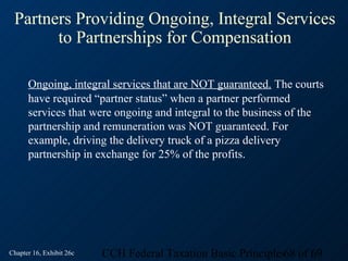 Partners Providing Ongoing, Integral Services
       to Partnerships for Compensation

      Ongoing, integral services that are NOT guaranteed. The courts
      have required “partner status” when a partner performed
      services that were ongoing and integral to the business of the
      partnership and remuneration was NOT guaranteed. For
      example, driving the delivery truck of a pizza delivery
      partnership in exchange for 25% of the profits.




Chapter 16, Exhibit 26c   CCH Federal Taxation Basic Principles68 of 69
 