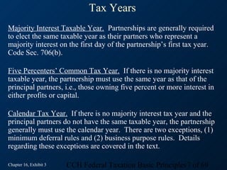 Tax Years
Majority Interest Taxable Year. Partnerships are generally required
to elect the same taxable year as their partners who represent a
majority interest on the first day of the partnership’s first tax year.
Code Sec. 706(b).

Five Percenters’ Common Tax Year. If there is no majority interest
taxable year, the partnership must use the same year as that of the
principal partners, i.e., those owning five percent or more interest in
either profits or capital.

Calendar Tax Year. If there is no majority interest tax year and the
principal partners do not have the same taxable year, the partnership
generally must use the calendar year. There are two exceptions, (1)
minimum deferral rules and (2) business purpose rules. Details
regarding these exceptions are covered in the text.

Chapter 16, Exhibit 3   CCH Federal Taxation Basic Principles7 of 69
 