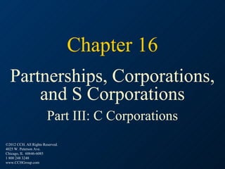 Chapter 16
  Partnerships, Corporations,
      and S Corporations
                        Part III: C Corporations
©2012 CCH. All Rights Reserved.
4025 W. Peterson Ave.
Chicago, IL 60646-6085
1 800 248 3248
www.CCHGroup.com
 