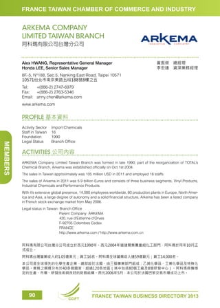 FRANCE TAIWAN CHAMBER OF COMMERCE AND INDUSTRY

ARKEMA COMPANY
LIMITED TAIWAN BRANCH
阿科瑪有限公司台灣分公司

Alex HWANG, Representative General Manager
Honda LEE, Senior Sales Manager

黃振榮　總經理　　　
李宏達　資深業務經理

8F.-5, N°188, Sec.5, Nanking East Road, Taipei 10571
10571台北市南京東路五段188號8樓之五
Tel:	
+(886-2) 2747-6979
Fax:	 +(886-2) 2763-5346
Email:	anny.chen@arkema.com
www.arkema.com

PROFILE 基本資料

MEMBERS

Activity Sector	
Import Chemicals
Staff in Taiwan	 16
Foundation	1990
Legal Status	
Branch Office

ACTIVITIES 公司內容
ARKEMA Company Limited Taiwan Branch was formed in late 1990; part of the reorganization of TOTAL’s
Chemical Branch, Arkema was established officially on Oct 1st 2004.
The sales in Taiwan approximately was 105 million USD in 2011 and employed 16 staffs.
The sales of Arkema in 2011 was 5.9 billion Euros and consists of three business segments, Vinyl Products,
Industrial Chemicals and Performance Products.
With it’s extensive global presence, 14,000 employees worldwide, 80 production plants in Europe, North America and Asia, a large degree of autonomy and a solid financial structure, Arkema has been a listed company
in French stock exchange market from May 2006.
Legal status in Taiwan: Branch Office
			
Parent Company: ARKEMA
			
420, rue d’Estienne d’Orves
			
F-92705 Colombes Cedex
			
FRANCE
			
http://www.arkema.com / http://www.arkema.com.cn
阿科瑪有限公司台灣分公司成立於西元1990年。西元2004年道達爾集團重組化工部門，阿科瑪於同年10月正
式成立。
阿科瑪台灣營業收入約1.05億美元；員工16名。阿科瑪全球營業收入達59億歐元；員工14,000名。
本公司是全球領先的化學生產企業，總部設於法國，由三個事業部門組成：乙烯化學品、工業化學品及特殊化
學品。業務之開展分布於40多個國家、超過120各地區（其中包括80個工廠及8個研發中心）。阿科瑪具備穩
定的生產、市場、研發技術與良好的財務結構。西元2006年5月，本公司於法國巴黎交易市場成功上市。

90

CCIFT

FRANCE TAIWAN BUSINESS DIRECTORY 2013

 