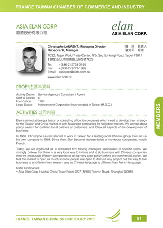 FRANCE TAIWAN CHAMBER OF COMMERCE AND INDUSTRY

ASIA ELAN CORP.
歐源股份有限公司

ASIA ELAN CORP.
羅　洪　負責人
儀宛平　經理　

Christophe LAURENT, Managing Director
Rebecca YI, Manager

7C23, Taipei World Trade Center, N°5, Sec.5, Hsinyi Road, Taipei 11011
11011台北市信義路五段5號7C23
Tel:	
+(886-2) 2723-2155
Fax:	 +(886-2) 2723-1982
Email:	assistant@elan.com.tw
www.elan.com.tw

Activity Sector	
Service Agency / Consultant / Agent
Staff in Taiwan	 6
Foundation	1989
Legal Status	
Independent Corporation Incorporated in Taiwan (R.O.C.)

ACTIVITIES 公司內容
Elan is aimed at being a liaison or consulting office to companies which need to develop their strategy
for the Taiwan and China market or with Taiwanese companies for neighbor markets. We advise about
policy, search for qualified local partners or customers, and follow all aspects of the development of
business.
In 1986, Christophe Laurent started to work in Taiwan for a leading local Chinese group then set up
his own company in 1989. Since then, Elan became representative of numerous companies, mostly
French.
Today, we are organized as a consultant firm having managers specialized in specific fields. We
strongly believe that there is a very local way to initiate and to do business with Chinese companies
then we encourage Western companies to set up very clear policy before any commercial action. We
feel the market is open as much as local people are open to discuss any project but the way to talk
business is as different from western way as Chinese language is different from French language.
Sister Companies:
• Asia Elan Corp. Huaihai China Tower Room 2207, N°885 Renmin Road, Shanghai 200010

FRANCE TAIWAN BUSINESS DIRECTORY 2013

CCIFT

91

MEMBERS

PROFILE 基本資料

 