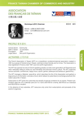FRANCE TAIWAN CHAMBER OF COMMERCE AND INDUSTRY

ASSOCIATION
DES FRANÇAIS DE TAÏWAN
台灣法國人協會

雷多明　會長

Dominique LEVY, Chairman
Mobile:	+(886-9) 8823-5300
Email:	comite@taiwanaccueil.com
www.aft.tw

Activity Sector	 Community
Staff in Taiwan	 12 volunteers
Foundation	1991
Legal Status	
Non-profit Organization

ACTIVITIES 公司內容
The French Association in Taiwan (AFT) is a nonpolitical, nondenominational association created in
1991 by a group of friends living in Taiwan, wishing to share friendly and fun times. The Association is
duly registered in France under 1901 Law (non-profit organization).
The AFT has opened not only to French-speaking people, but also more generally to all Taiwanese and
other nationality willing to share fun and friendship and discover French culture. The AFT organizes
various activities: conferences, happy hours, sports, games, petanque and barbecue, gastronomy....
The AFT manages a Website: www.aft.tw, which describes the life of the Association and gathers a
large amount of information, and also a forum which allows its subscribers to exchange practical information about life in Taiwan.
Subscription to AFT gives the subscriber the benefit of special conditions for its events. Present subscription rates are, for a calendar year (01/1 to 12/31) 500 NT$ for a family, 300 NT$ for an individual
and 200 NT$ for a student.
In the absence of any subsidies, AFT resources only come from subscriptions and proceeds of the
events it organizes.

FRANCE TAIWAN BUSINESS DIRECTORY 2013

CCIFT

95

MEMBERS

PROFILE 基本資料

 