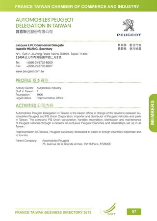 FRANCE TAIWAN CHAMBER OF COMMERCE AND INDUSTRY

AUTOMOBILES PEUGEOT
DELEGATION IN TAIWAN
寶嘉聯合股份有限公司

林祺彥　駐台代表
黃碧桃　執行秘書

Jacques LIN, Commercial Delegate
Isabelle HUANG, Secretary
N°1, Sec.2, Jiuzong Road, Neihu District, Taipei 11494
11494台北市內湖區舊宗路二段1號
Tel:	
Fax:	

+(886-2) 8792-6609
+(886-2) 8792-8807

www.peugeot.com.tw

PROFILE 基本資料

ACTIVITIES 公司內容
Automobiles Peugeot Delegation in Taiwan is the liaison office in charge of the relations between Automobiles Peugeot and PG Union Corporation, importer and distributor of Peugeot vehicles and parts
in Taiwan. The company, PG Union corporation, handles importation, distribution and maintenance
of Peugeot vehicles through a network of exclusive Peugeot branches and dealerships set up in all
Taiwan.
Representation of Sodexa, Peugeot subsidiary dedicated to sales to foreign countries diplomats and
to tourists.
Parent Company: 	
	

Automobiles Peugeot
75, Avenue de la Grande Armée, 75116 Paris, FRANCE

FRANCE TAIWAN BUSINESS DIRECTORY 2013

CCIFT

97

MEMBERS

Activity Sector	
Automobile industry
Staff in Taiwan	 2
Foundation	1996
Legal Status	
Representative Office

 