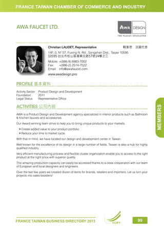 FRANCE TAIWAN CHAMBER OF COMMERCE AND INDUSTRY

AWA FAUCET LTD.

駱奎思　法國代表

Christian LAUDET, Representative

14F.-3, N° 57, Fuxing N. Rd., Songshan Dist., Taipei 10595
10595 台北市松山區復興北路57號14樓之三
Mobile:	+(886-9) 8983-7002
Fax:	 +(886-2) 2514-7522
Email:	info@awafaucet.com
www.awadesign.pro

PROFILE 基本資料

ACTIVITIES 公司內容
AWA is a Product Design and Development agency specialized in interior products such as Bathroom
 Kitchen faucets and accessories.
Our Award winning team strive to help you to bring unique products to your markets.
	 • Create added value to your product portfolio.
	 • Reduce your time to market cycle.
With that in mind, we have located our design and development center in Taiwan.
Well known for the excellence of its design in a large number of fields, Taiwan is also a hub for highly
qualified industry.
Very efficient manufacturing process and flexible cluster organization enable you to access to the right
product at the right price with superior quality.
This amazing production capacity can easily be accessed thanks to a close cooperation with our team
of European and local designers and engineers.
Over the last few years we created dozen of items for brands, retailers and importers. Let us turn your
projects into sales boosters!

FRANCE TAIWAN BUSINESS DIRECTORY 2013

CCIFT

99

MEMBERS

Activity Sector	 Product Design and Development
Foundation	2011
Legal Status	
Representative Office

 