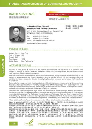 FRANCE TAIWAN CHAMBER OF COMMERCE AND INDUSTRY

BAKER  McKENZIE
國際通商法律事務所

H. Henry CHANG, Principal
Vincent DUONG, Technology Manager

張瀚書　資深合夥律師
楊永輝　科技經理　　

15F., N°168, Tunhwa North Road, Taipei 10548
10548台北市敦化北路168號15樓
Tel: 	 +(886-2) 2712-6151
Fax: 	 +(886-2) 2712-8292
Email:	taipei@bakermckenzie.com
www.bakermckenzie.com

PROFILE 基本資料

MEMBERS

Activity Sector	
Law Firm
Staff in Taiwan	 200
French Staff	
1
Foundation	1977
Legal Status	
Law Partnership

ACTIVITIES 公司內容
Founded in 1949, Baker  McKenzie is the premier global law firm with 72 offices in 45 countries. The
majority of Baker  McKenzie’s attorneys are locally qualified and intimately familiar with the legal and business practices of their markets and regions.
Effective co-ordination and integration within the firm ensures the ability to provide a one-stop-shop in the
delivery of a seamless service through global and regional practice groups. This firm’s strategic strengths
combine to ensure a responsive delivery of quality legal solutions whenever and wherever the firm’s clients
require them.
Baker  McKenzie’s presence in Asia dates back to 1963, with its network now comprising 14 member firms
throughout the region. Established over 37 years ago, Baker  McKenzie’s Taipei office is able to provide a full
range of commercial law services. With over 100 legal professionals, the office serves a full range of domestic,
regional, and multinational clients in Taiwan and throughout the region.
Lawyers in the Taipei office provide legal advice and assistance on issues relating to Banking and Finance;
Consumer Protection; Corporate Compliance; Litigation and Arbitration; Employment and Labor; Energy, Environment and Infrastructure; Fair Trade Law; Foreign Investment Approvals; Hotel and Resort; Insurance; Intellectual Property - Patent, Trademark, Copyright; International Trade and WTO; IT and Communication; MA/
Private Equity; Pharmaceutical and Product Registration; Real Property and Construction; Securities and Tax.
* Baker  McKenzie Taipei, a Taiwan Partnership, is a member of Baker  McKenzie International, a Swiss Verein.

Baker  McKenzie 創立於一九四九年，在全球四十五個國家擁有七十二個分所，共有律師4000多名，均熟稔
當地之法律及商業實務，在世界各地為客戶提供多元化之服務，素負信譽。
國際通商法律事務所創立於一九七五年，是Baker  McKenzie在台灣的成員。由於 Baker  McKenzie之全球
網絡，本所具有為客戶提供縝密完整之本地及全球性法律服務之卓越能力。
國際通商法律事務所有百餘位在臺灣、美國、英國、新加坡、紐西蘭等不同法域取得專業證照之律師、會計師
及專利師，且均畢業自國內外一流學府，並擁有豐富的實務經驗及專業能力，有口皆碑。本所服務領域包含銀
行及融資、證券、保險、併購／私募基金、公司法令遵循、不動產及營建工程、能源、環境及基礎建設、資訊
科技及傳播、海商及航空、旅館及娛樂事業、爭端解決、外國人投資許可、勞工法（聘僱及勞工）、稅務、智
慧財產—專利及商標、藥事及產品登記、公平交易法、消費者保護、大陸事務、日本事務及國際貿易及世界貿
易組織。

100

CCIFT

FRANCE TAIWAN BUSINESS DIRECTORY 2013

 