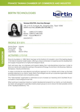 FRANCE TAIWAN CHAMBER OF COMMERCE AND INDUSTRY

BERTIN TECHNOLOGIES

Vanessa NGUYEN, Asia Area Manager
14F.-3, N° 57, Fuxing N. Rd., Songshan Dist., Taipei 10595
10595 台北市松山區復興北路57號14樓之三
Tel:	
+(886-2) 2712-8853
Mobile:	+(886-9) 7296-2439
Email:	vnguyen@bertin.fr
www.bertin.fr

PROFILE 基本資料

MEMBERS

Activity Sector	 Industry
French Staff	
300
Foundation	1956
Legal Status	
Branch Office

ACTIVITIES 公司內容
Since its foundation in 1956, Bertin has been at the forefront of innovation, one of the leading players
in the field of industrial modernization, offering a unique combination of expertise and the development
and supply of equipment of a highly technological nature.
Each and every day, our engineers and experts deploy their multi-disciplinary know-how in order to
serve our clients and customers working in the sectors of Energy, Environment, Life Sciences, Defence,
Aerospace, Industry and Services.
In order to provide the most effective and efficient approach to our markets and to draw up the best
possible response to our clients’ needs, Bertin Technologies has set up a corporate organization based
on professional domains and competency areas.
This “field-oriented” organization is optimized so as to increase our reactivity and to facilitate the accumulation of technological know-how.
When working on expertise missions or system development projects for our clients, our multi-disciplinary teams are assigned to specially-created project groups so as to ensure the best possible control
of the “Quality/Cost/Delivery” mix.

102

CCIFT

FRANCE TAIWAN BUSINESS DIRECTORY 2013

 