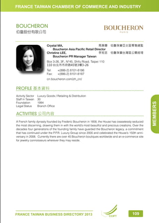 FRANCE TAIWAN CHAMBER OF COMMERCE AND INDUSTRY

BOUCHERON
伯敻股份有限公司

Crystal MA, 
馬惠霽　伯敻珠寶亞太區零售總監
　　Boucheron Asia Pacific Retail Director
Christine LEE, 
李宛芸　伯敻珠寶台灣區公關經理
　　Boucheron PR Manager Taiwan
Box 3-26, 3F., N°45, Shifu Road, Taipei 110
110 台北市市府路45號3樓3-26
Tel:	
Fax:	

+(886-2) 8101-8186
+(886-2) 8101-8187

cn.boucheron.com/zh_cn/

Activity Sector	
Luxury Goods / Retailing  Distribution
Staff in Taiwan	 30
Foundation	1994
Legal Status	
Branch Office

ACTIVITIES 公司內容
A French family dynasty founded by Frederic Boucheron in 1858, the House has ceaselessly seduced
the most discerning, drawing them in with the world’s most beautiful and precious creations. Over the
decades four generations of the founding family have guarded the Boucheron legacy, a commitment
that has continued under the P.P.R. Luxury Group since 2000 and celebrated the House’s 150th anniversary in 2008. Currently there are over 45 Boucheron boutiques worldwide and an e-commerce site
for jewelry connoisseurs wherever they may reside.

FRANCE TAIWAN BUSINESS DIRECTORY 2013

CCIFT

109

MEMBERS

PROFILE 基本資料

 