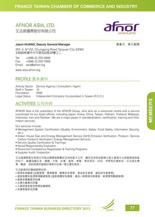 FRANCE TAIWAN CHAMBER OF COMMERCE AND INDUSTRY

AFNOR ASIA, LTD.
艾法諾國際股份有限公司

黃重元　執行副總

Jason HUANG, Deputy General Manager
20F.-2, N°102, Chungping Road,Taoyuan City 33060
33060桃園市中平路102號20樓之二
Tel:	
+(886-3) 220-0066
Fax:	 +(886-3) 220-7889
Email:	asia@afnor.org
www.asia.afnor.org

PROFILE 基本資料

ACTIVITIES 公司內容
AFNOR Asia is the subsidiary of the AFNOR Group, who acts as a resources centre and a service
coordinator for our Asian offices, including Japan, Korea, China, Taiwan, Vietnam, Thailand, Malaysia,
Indonesia, Iran and Pakistan. We are a major player in standardization, certification, training and information services.
Our services include:
•  anagement System Certification (Quality, Environment, Safety, Food Safety, Information Security,
M
etc.)
•  reen House Gas and Energy Management Service (GHG Emission Verification, Product / Service
G
Carbon Footprint Verification, Energy Management Service)
• Service Quality Certification  Trainings
• Social Responsibility Evaluation
• Personnel Competence Registration  Training Programs
• Supplier Audit / Inspection
艾法諾國際股份有限公司為法國標協集團在亞洲地區子公司，擔任亞洲各地區辦公室之資源中心與服務諮詢者
的位子，範圍涵蓋日本、韓國、大陸、台灣、越南、泰國、馬來西亞、印尼、伊朗和巴基斯坦。艾法諾在標
準、驗證、培訓與資訊服務的領域中扮演一個主要的角色。
艾法諾提供的驗證服務包括：
• 管理系統驗證 (品質管理、環境管理、職業安全管理、食品安全管理、資訊安全管理等)
• 溫室氣體及能源管理驗證服務 (溫室氣體排放查證、產品 / 服務碳足跡查證、能源管理驗證服務)
• 服務品質驗證及訓練
• 企業社會責任評量
• 人員認證登錄及教育訓練課程
• 供應商稽核及評鑑

FRANCE TAIWAN BUSINESS DIRECTORY 2013

CCIFT

77

MEMBERS

Activity Sector	
Service Agency / Consultant / Agent
Staff in Taiwan	 10
Foundation	2008
Legal Status	
Independent Company Incorporated in Taiwan (R.O.C.)

 