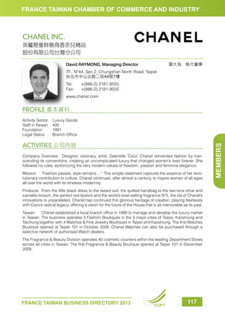 FRANCE TAIWAN CHAMBER OF COMMERCE AND INDUSTRY

CHANEL INC.
英屬開曼群島商香奈兒精品
股份有限公司台灣分公司
雷大為　執行董事

David RAYMOND, Managing Director
7F., N°44, Sec.2, Chungshan North Road, Taipei
台北市中山北路二段44號7樓
Tel:	
Fax:	

+(886-2) 2181-9555
+(886-2) 2181-9550

www.chanel.com

PROFILE 基本資料

ACTIVITIES 公司內容
Company Overview: Designer, visionary, artist, Gabrielle ‘Coco’ Chanel reinvented fashion by transcending its conventions, creating an uncomplicated luxury that changed women’s lives forever. She
followed no rules, epitomizing the very modern values of freedom, passion and feminine elegance.
Mission:	 “Fashion passes, style remains… “ This simple statement captures the essence of her revolutionary contribution to culture. Chanel continues, after almost a century, to inspire women of all ages
all over the world with its timeless modernity.
Products:	 From the little black dress to the tweed suit, the quilted handbag to the two-tone shoe and
camellia brooch, the perfect red lipstick and the world’s best-selling fragrance N°5, the list of Chanel’s
innovations is unparalleled. Chanel has continued this glorious heritage of creation, playing fearlessly
with Coco’s radical legacy, offering a vision for the future of the House that is as memorable as its past.
Taiwan:	 Chanel established a local branch office in 1990 to manage and develop the luxury market
in Taiwan. The business operates 5 Fashion Boutiques in the 3 major cities of Taipei, Kaoshiung and
Taichung together with 4 Watches  Fine Jewelry Boutiques in Taipei and Kaoshiung. The first Watches
Boutique opened at Taipei 101 in October 2009. Chanel Watches can also be purchased through a
selective network of authorised Watch dealers.
The Fragrance  Beauty Division operates 40 cosmetic counters within the leading Department Stores
across all cities in Taiwan. The first Fragrance  Beauty Boutique opened at Taipei 101 in December
2009.

FRANCE TAIWAN BUSINESS DIRECTORY 2013

CCIFT

117

MEMBERS

Activity Sector	
Luxury Goods
Staff in Taiwan	 400
Foundation	1991
Legal Status	
Branch Office

 