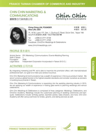 FRANCE TAIWAN CHAMBER OF COMMERCE AND INDUSTRY

CHIN CHIN MARKETING 
COMMUNICATIONS
麗騏整合行銷有限公司

林青蓁　創辦人
林逸玲　執行長

Ching Ching LIN, FOUNDER
Alice LIN, CEO

7F., N°35, Lane 177, Sec. 1, Dunhua S. Road, Da’an Dist., Taipei 106
台北市大安區敦化南路一段177巷35號7樓
Tel:	
+(886-2) 2771-8108
Fax:	 +(886-2) 2771-3769
Facebook: ChinChin Weddings  Celebrations
www.chinchinweddings.com

Activity Sector	 / Marketing / Communications / Events-Wedding Planning
PR
Staff in Taiwan	 7
Foundation	2006
Legal Status	
Independent Corporation Incorporated in Taiwan (R.O.C.)

ACTIVITIES 公司內容
By integrating marketing and PR, we’re able to maximize the promotion effect; with internationalized
professional team, our goal is to make your product luxurious.
Chin Chin Marketing  Communications has a wealth of experience in the luxury product market. We
serve numerous global brands to the highest possible standards and consider ourselves as pioneers
in building luxury brands in Taiwan.
Chin Chin Marketing  Communications is expanding into the wedding planning industry in 2013;
we are applying our wealth of experience in hosting gala events to planning weddings and various
celebrations.
Chin Chin Weddings  Célébrations is composed of three categories: Weddings, Célébrations, and
ChinChin Academy. Weddings include the customized planning of wedding ceremonies and banquets. Célébrations include: birthday parties, bachelor parties, baby showers, and more. Chin Chin
Academy will offer various seminars for brides, grooms, and dating services as well.

FRANCE TAIWAN BUSINESS DIRECTORY 2013

CCIFT

121

MEMBERS

PROFILE 基本資料

 